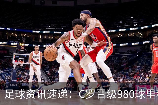 足球资讯速递：C罗晋级980球里程碑 土耳其教练遭解职 马竞讽刺皇马引发关注